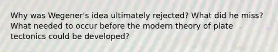 Why was Wegener's idea ultimately rejected? What did he miss? What needed to occur before the modern theory of plate tectonics could be developed?