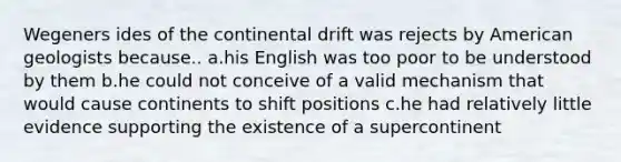 Wegeners ides of the continental drift was rejects by American geologists because.. a.his English was too poor to be understood by them b.he could not conceive of a valid mechanism that would cause continents to shift positions c.he had relatively little evidence supporting the existence of a supercontinent