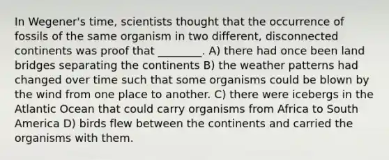 In Wegener's time, scientists thought that the occurrence of fossils of the same organism in two different, disconnected continents was proof that ________. A) there had once been land bridges separating the continents B) the weather patterns had changed over time such that some organisms could be blown by the wind from one place to another. C) there were icebergs in the Atlantic Ocean that could carry organisms from Africa to South America D) birds flew between the continents and carried the organisms with them.