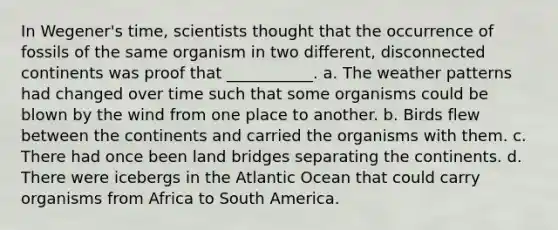 In Wegener's time, scientists thought that the occurrence of fossils of the same organism in two different, disconnected continents was proof that ___________. a. The weather patterns had changed over time such that some organisms could be blown by the wind from one place to another. b. Birds flew between the continents and carried the organisms with them. c. There had once been land bridges separating the continents. d. There were icebergs in the Atlantic Ocean that could carry organisms from Africa to South America.