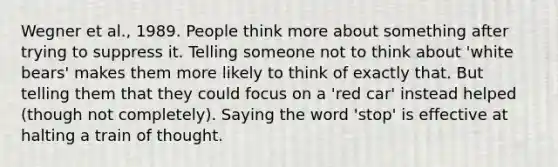 Wegner et al., 1989. People think more about something after trying to suppress it. Telling someone not to think about 'white bears' makes them more likely to think of exactly that. But telling them that they could focus on a 'red car' instead helped (though not completely). Saying the word 'stop' is effective at halting a train of thought.