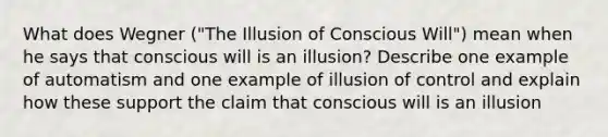 What does Wegner ("The Illusion of Conscious Will") mean when he says that conscious will is an illusion? Describe one example of automatism and one example of illusion of control and explain how these support the claim that conscious will is an illusion