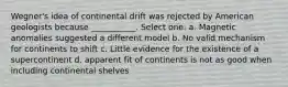 Wegner's idea of continental drift was rejected by American geologists because ___________. Select one: a. Magnetic anomalies suggested a different model b. No valid mechanism for continents to shift c. Little evidence for the existence of a supercontinent d. apparent fit of continents is not as good when including continental shelves