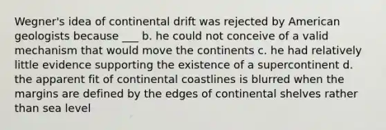 Wegner's idea of continental drift was rejected by American geologists because ___ b. he could not conceive of a valid mechanism that would move the continents c. he had relatively little evidence supporting the existence of a supercontinent d. the apparent fit of continental coastlines is blurred when the margins are defined by the edges of continental shelves rather than sea level