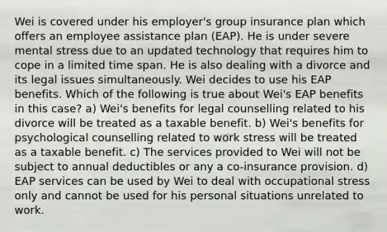 Wei is covered under his employer's group insurance plan which offers an employee assistance plan (EAP). He is under severe mental stress due to an updated technology that requires him to cope in a limited time span. He is also dealing with a divorce and its legal issues simultaneously. Wei decides to use his EAP benefits. Which of the following is true about Wei's EAP benefits in this case? a) Wei's benefits for legal counselling related to his divorce will be treated as a taxable benefit. b) Wei's benefits for psychological counselling related to work stress will be treated as a taxable benefit. c) The services provided to Wei will not be subject to annual deductibles or any a co-insurance provision. d) EAP services can be used by Wei to deal with occupational stress only and cannot be used for his personal situations unrelated to work.