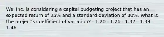 Wei Inc. is considering a capital budgeting project that has an expected return of 25% and a standard deviation of 30%. What is the project's coefficient of variation? - 1.20 - 1.26 - 1.32 - 1.39 - 1.46