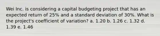 Wei Inc. is considering a capital budgeting project that has an expected return of 25% and a standard deviation of 30%. What is the project's coefficient of variation? a. 1.20 b. 1.26 c. 1.32 d. 1.39 e. 1.46