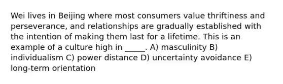 Wei lives in Beijing where most consumers value thriftiness and perseverance, and relationships are gradually established with the intention of making them last for a lifetime. This is an example of a culture high in _____. A) masculinity B) individualism C) power distance D) uncertainty avoidance E) long-term orientation