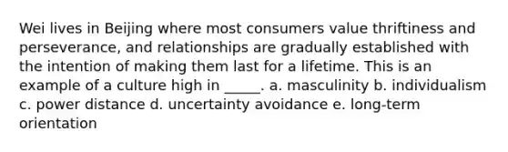 Wei lives in Beijing where most consumers value thriftiness and perseverance, and relationships are gradually established with the intention of making them last for a lifetime. This is an example of a culture high in _____. a. masculinity b. individualism c. power distance d. uncertainty avoidance e. long-term orientation