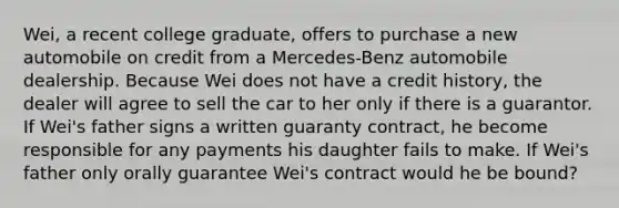 Wei, a recent college graduate, offers to purchase a new automobile on credit from a Mercedes-Benz automobile dealership. Because Wei does not have a credit history, the dealer will agree to sell the car to her only if there is a guarantor. If Wei's father signs a written guaranty contract, he become responsible for any payments his daughter fails to make. If Wei's father only orally guarantee Wei's contract would he be bound?