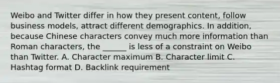 Weibo and Twitter differ in how they present content, follow business models, attract different demographics. In addition, because Chinese characters convey much more information than Roman characters, the ______ is less of a constraint on Weibo than Twitter. A. Character maximum B. Character limit C. Hashtag format D. Backlink requirement