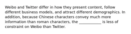 Weibo and Twitter differ in how they present content, follow different business models, and attract different demographics. In addition, because Chinese characters convey much more information than roman characters, the ____________ is less of constraint on Weibo than Twitter.