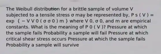 The Weibull distribution for a brittle sample of volume V subjected to a tensile stress σ may be represented by, P s ( V ) = exp ⁡ ( − V V 0 ( σ σ 0 ) m ) where V 0, σ 0, and m are empirical constants. What is the meaning of P 0 ( V )? Pressure at which the sample fails Probability a sample will fail Pressure at which critical shear stress occurs Pressure at which the sample fails Probability a sample will survive