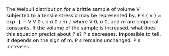 The Weibull distribution for a brittle sample of volume V subjected to a tensile stress σ may be represented by, P s ( V ) = exp ⁡ ( − V V 0 ( σ σ 0 ) m ) where V 0, σ 0, and m are empirical constants. If the volume of the sample is increased, what does this equation predict about P s? P s decreases. Impossible to tell. It depends on the sign of m. P s remains unchanged. P s increases.