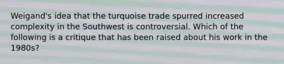 Weigand's idea that the turquoise trade spurred increased complexity in the Southwest is controversial. Which of the following is a critique that has been raised about his work in the 1980s?