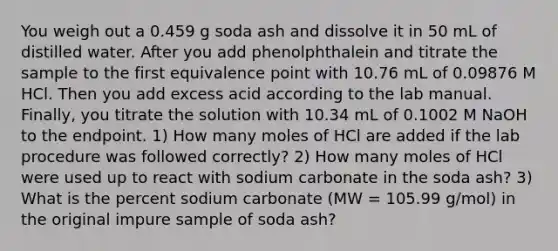 You weigh out a 0.459 g soda ash and dissolve it in 50 mL of distilled water. After you add phenolphthalein and titrate the sample to the first equivalence point with 10.76 mL of 0.09876 M HCl. Then you add excess acid according to the lab manual. Finally, you titrate the solution with 10.34 mL of 0.1002 M NaOH to the endpoint. 1) How many moles of HCl are added if the lab procedure was followed correctly? 2) How many moles of HCl were used up to react with sodium carbonate in the soda ash? 3) What is the percent sodium carbonate (MW = 105.99 g/mol) in the original impure sample of soda ash?