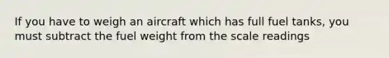 If you have to weigh an aircraft which has full fuel tanks, you must subtract the fuel weight from the scale readings