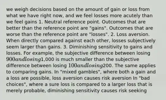 we weigh decisions based on the amount of gain or loss from what we have right now, and we feel losses more acutely than we feel gains 1. Neutral reference point. Outcomes that are better than the reference point are "gains". Outcomes that are worse than the reference point are "losses". 2. Loss aversion. When directly compared against each other, losses subjectively seem larger than gains. 3. Diminishing sensitivity to gains and losses. For example, the subjective difference between losing 900 and losing1,000 is much smaller than the subjective difference between losing 100 and losing200. The same applies to comparing gains. In "mixed gambles", where both a gain and a loss are possible, loss aversion causes risk aversion In "bad choices", where a sure loss is compared to a larger loss that is merely probable, diminishing sensitivity causes risk seeking