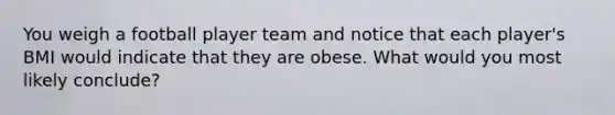 You weigh a football player team and notice that each player's BMI would indicate that they are obese. What would you most likely conclude?