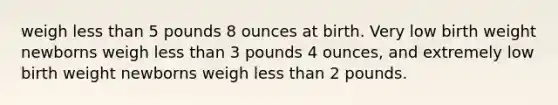 weigh less than 5 pounds 8 ounces at birth. Very low birth weight newborns weigh less than 3 pounds 4 ounces, and extremely low birth weight newborns weigh less than 2 pounds.