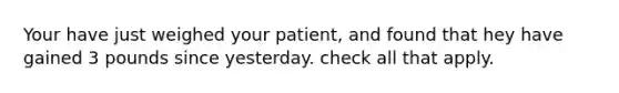 Your have just weighed your patient, and found that hey have gained 3 pounds since yesterday. check all that apply.