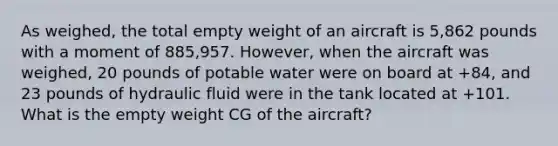 As weighed, the total empty weight of an aircraft is 5,862 pounds with a moment of 885,957. However, when the aircraft was weighed, 20 pounds of potable water were on board at +84, and 23 pounds of hydraulic fluid were in the tank located at +101. What is the empty weight CG of the aircraft?