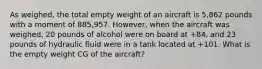 As weighed, the total empty weight of an aircraft is 5,862 pounds with a moment of 885,957. However, when the aircraft was weighed, 20 pounds of alcohol were on board at +84, and 23 pounds of hydraulic fluid were in a tank located at +101. What is the empty weight CG of the aircraft?