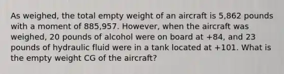 As weighed, the total empty weight of an aircraft is 5,862 pounds with a moment of 885,957. However, when the aircraft was weighed, 20 pounds of alcohol were on board at +84, and 23 pounds of hydraulic fluid were in a tank located at +101. What is the empty weight CG of the aircraft?