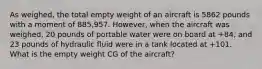 As weighed, the total empty weight of an aircraft is 5862 pounds with a moment of 885,957. However, when the aircraft was weighed, 20 pounds of portable water were on board at +84, and 23 pounds of hydraulic fluid were in a tank located at +101. What is the empty weight CG of the aircraft?