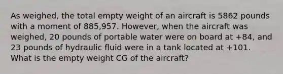 As weighed, the total empty weight of an aircraft is 5862 pounds with a moment of 885,957. However, when the aircraft was weighed, 20 pounds of portable water were on board at +84, and 23 pounds of hydraulic fluid were in a tank located at +101. What is the empty weight CG of the aircraft?