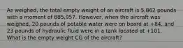 As weighed, the total empty weight of an aircraft is 5,862 pounds with a moment of 885,957. However, when the aircraft was weighed, 20 pounds of potable water were on board at +84, and 23 pounds of hydraulic fluid were in a tank located at +101. What is the empty weight CG of the aircraft?