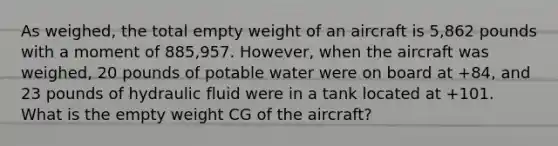 As weighed, the total empty weight of an aircraft is 5,862 pounds with a moment of 885,957. However, when the aircraft was weighed, 20 pounds of potable water were on board at +84, and 23 pounds of hydraulic fluid were in a tank located at +101. What is the empty weight CG of the aircraft?