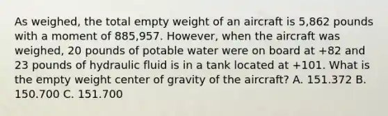 As weighed, the total empty weight of an aircraft is 5,862 pounds with a moment of 885,957. However, when the aircraft was weighed, 20 pounds of potable water were on board at +82 and 23 pounds of hydraulic fluid is in a tank located at +101. What is the empty weight center of gravity of the aircraft? A. 151.372 B. 150.700 C. 151.700