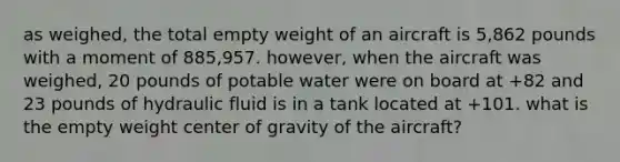 as weighed, the total empty weight of an aircraft is 5,862 pounds with a moment of 885,957. however, when the aircraft was weighed, 20 pounds of potable water were on board at +82 and 23 pounds of hydraulic fluid is in a tank located at +101. what is the empty weight center of gravity of the aircraft?