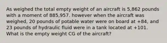 As weighed the total empty weight of an aircraft is 5,862 pounds with a moment of 885,957. however when the aircraft was weighed, 20 pounds of potable water were on board at +84, and 23 pounds of hydraulic fluid were in a tank located at +101. What is the empty weight CG of the aircraft?