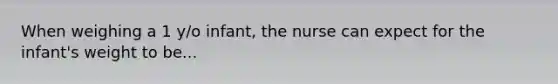 When weighing a 1 y/o infant, the nurse can expect for the infant's weight to be...