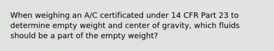 When weighing an A/C certificated under 14 CFR Part 23 to determine empty weight and center of gravity, which fluids should be a part of the empty weight?