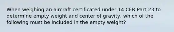 When weighing an aircraft certificated under 14 CFR Part 23 to determine empty weight and center of gravity, which of the following must be included in the empty weight?