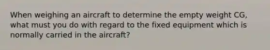 When weighing an aircraft to determine the empty weight CG, what must you do with regard to the fixed equipment which is normally carried in the aircraft?