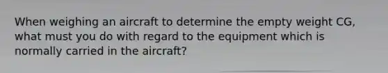 When weighing an aircraft to determine the empty weight CG, what must you do with regard to the equipment which is normally carried in the aircraft?