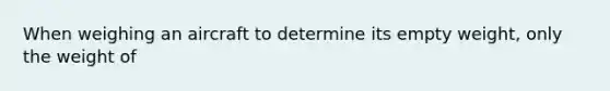 When weighing an aircraft to determine its empty weight, only the weight of