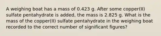 A weighing boat has a mass of 0.423 g. After some copper(II) sulfate pentahydrate is added, the mass is 2.825 g. What is the mass of the copper(II) sulfate pentahydrate in the weighing boat recorded to the correct number of significant figures?