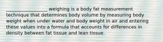 __________________ weighing is a body fat measurement technique that determines body volume by measuring body weight when under water and body weight in air and entering these values into a formula that accounts for differences in density between fat tissue and lean tissue.