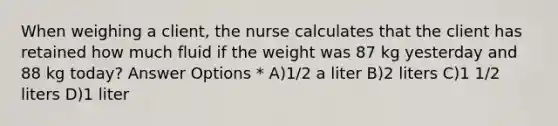 When weighing a client, the nurse calculates that the client has retained how much fluid if the weight was 87 kg yesterday and 88 kg today? Answer Options * A)1/2 a liter B)2 liters C)1 1/2 liters D)1 liter