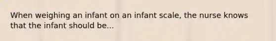 When weighing an infant on an infant scale, the nurse knows that the infant should be...