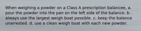 When weighing a powder on a Class A prescription balancee, a. pour the powder into the pan on the left side of the balance. b. always use the largest weigh boat possible. c. keep the balance unarrested. d. use a clean weigh boat with each new powder.