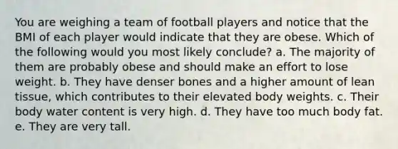 You are weighing a team of football players and notice that the BMI of each player would indicate that they are obese. Which of the following would you most likely conclude? a. The majority of them are probably obese and should make an effort to lose weight. b. They have denser bones and a higher amount of lean tissue, which contributes to their elevated body weights. c. Their body water content is very high. d. They have too much body fat. e. They are very tall.