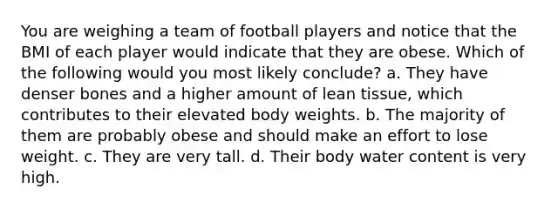 You are weighing a team of football players and notice that the BMI of each player would indicate that they are obese. Which of the following would you most likely conclude? a. They have denser bones and a higher amount of lean tissue, which contributes to their elevated body weights. b. The majority of them are probably obese and should make an effort to lose weight. c. They are very tall. d. Their body water content is very high.