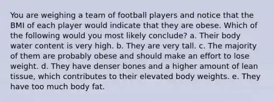 You are weighing a team of football players and notice that the BMI of each player would indicate that they are obese. Which of the following would you most likely conclude? a. Their body water content is very high. b. They are very tall. c. The majority of them are probably obese and should make an effort to lose weight. d. They have denser bones and a higher amount of lean tissue, which contributes to their elevated body weights. e. They have too much body fat.