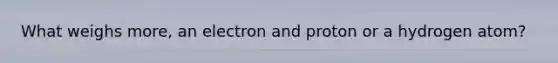 What weighs more, an electron and proton or a hydrogen atom?
